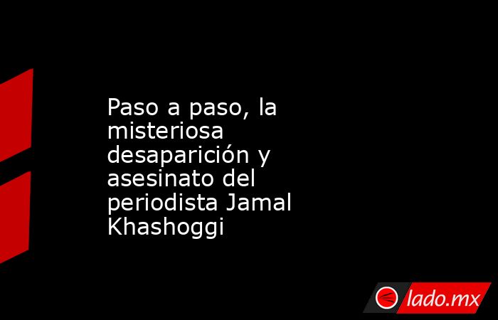 Paso a paso, la misteriosa desaparición y asesinato del periodista Jamal Khashoggi. Noticias en tiempo real