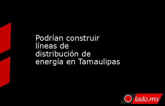 Podrían construir líneas de distribución de energía en Tamaulipas. Noticias en tiempo real