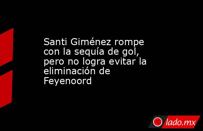 Santi Giménez rompe con la sequía de gol, pero no logra evitar la eliminación de Feyenoord. Noticias en tiempo real