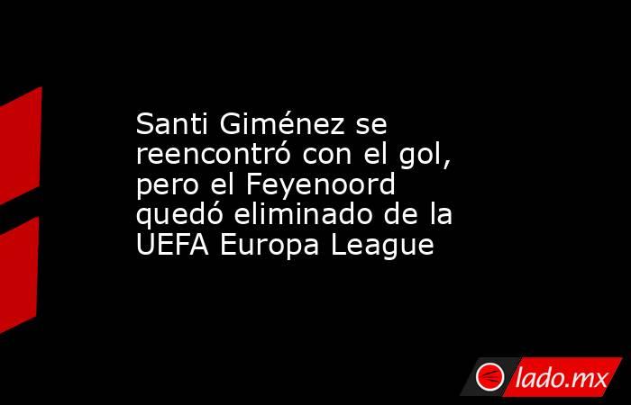 Santi Giménez se reencontró con el gol, pero el Feyenoord quedó eliminado de la UEFA Europa League. Noticias en tiempo real