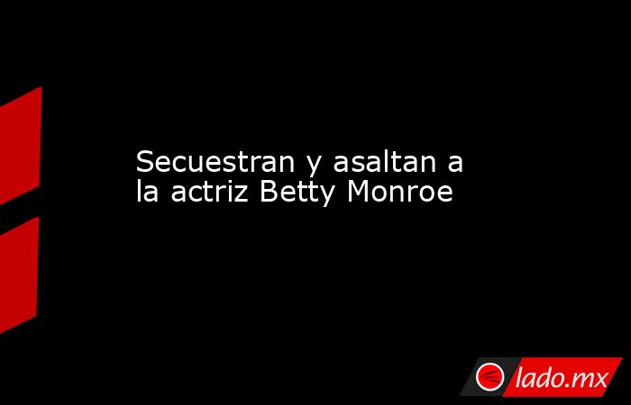 Secuestran y asaltan a la actriz Betty Monroe. Noticias en tiempo real