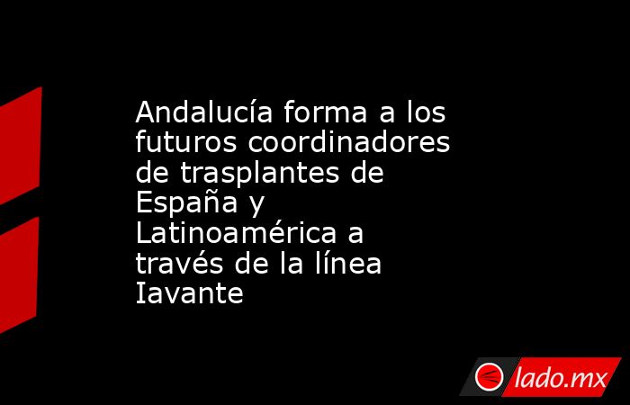 Andalucía forma a los futuros coordinadores de trasplantes de España y Latinoamérica a través de la línea Iavante. Noticias en tiempo real