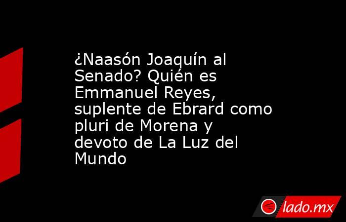 ¿Naasón Joaquín al Senado? Quién es Emmanuel Reyes, suplente de Ebrard como pluri de Morena y devoto de La Luz del Mundo. Noticias en tiempo real