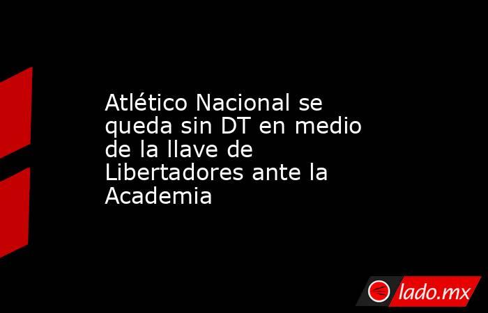 Atlético Nacional se queda sin DT en medio de la llave de Libertadores ante la Academia. Noticias en tiempo real