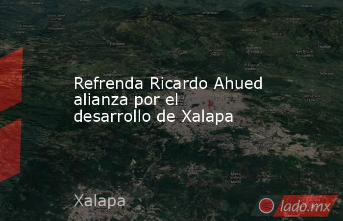 Refrenda Ricardo Ahued alianza por el desarrollo de Xalapa. Noticias en tiempo real