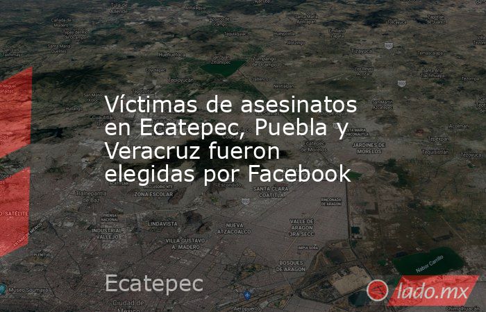 Víctimas de asesinatos en Ecatepec, Puebla y Veracruz fueron elegidas por Facebook. Noticias en tiempo real