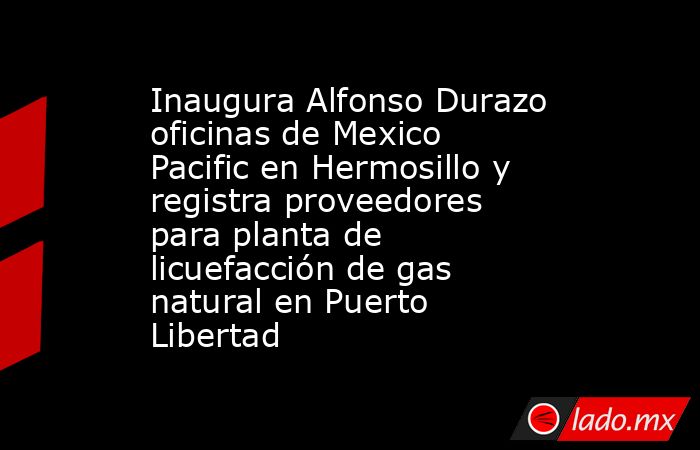 Inaugura Alfonso Durazo oficinas de Mexico Pacific en Hermosillo y registra proveedores para planta de licuefacción de gas natural en Puerto Libertad. Noticias en tiempo real