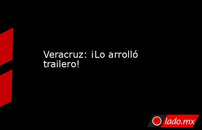 Veracruz: ¡Lo arrolló trailero!. Noticias en tiempo real