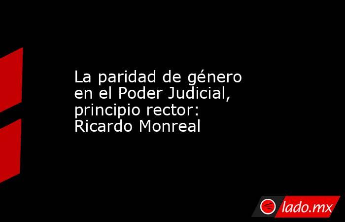 La paridad de género en el Poder Judicial, principio rector: Ricardo Monreal. Noticias en tiempo real