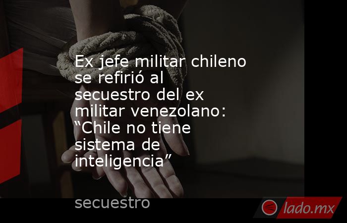 Ex jefe militar chileno se refirió al secuestro del ex militar venezolano: “Chile no tiene sistema de inteligencia”. Noticias en tiempo real