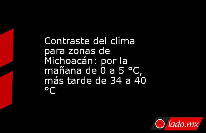 Contraste del clima para zonas de Michoacán: por la mañana de 0 a 5 °C, más tarde de 34 a 40 °C. Noticias en tiempo real