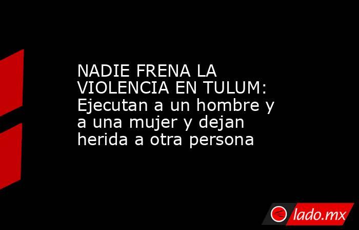 NADIE FRENA LA VIOLENCIA EN TULUM: Ejecutan a un hombre y a una mujer y dejan  herida a otra persona. Noticias en tiempo real