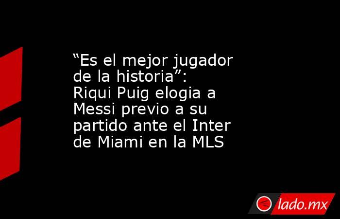 “Es el mejor jugador de la historia”: Riqui Puig elogia a Messi previo a su partido ante el Inter de Miami en la MLS. Noticias en tiempo real