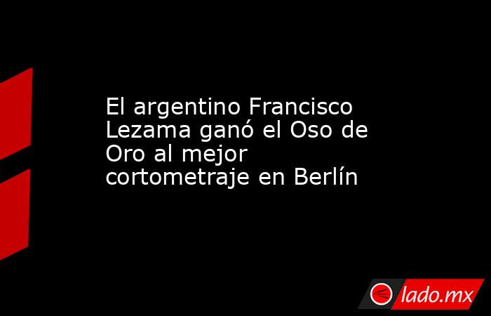 El argentino Francisco Lezama ganó el Oso de Oro al mejor cortometraje en Berlín. Noticias en tiempo real