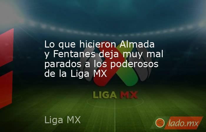 Lo que hicieron Almada y Fentanes deja muy mal parados a los poderosos de la Liga MX. Noticias en tiempo real