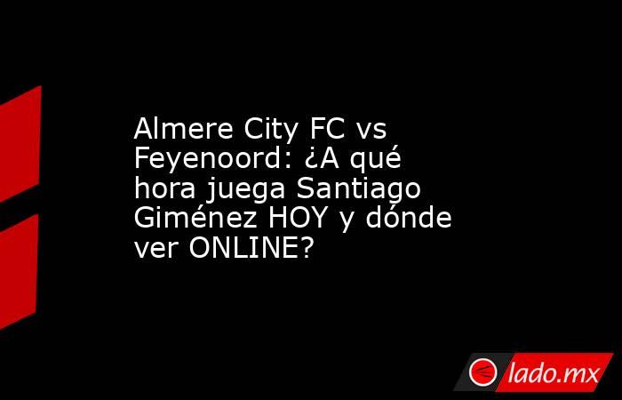 Almere City FC vs Feyenoord: ¿A qué hora juega Santiago Giménez HOY y dónde ver ONLINE?. Noticias en tiempo real