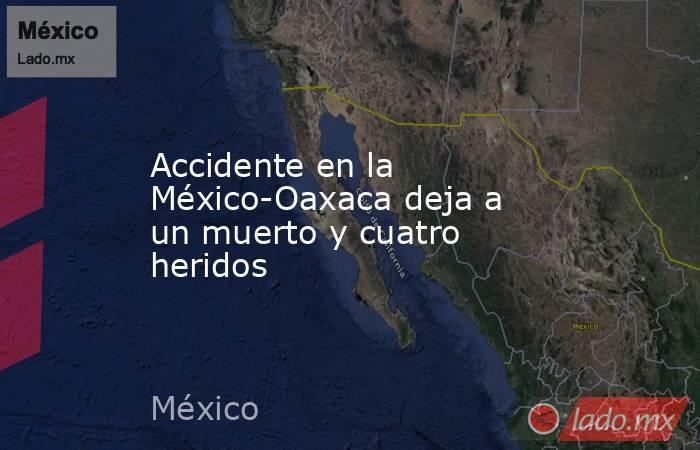 Accidente en la México-Oaxaca deja a un muerto y cuatro heridos. Noticias en tiempo real