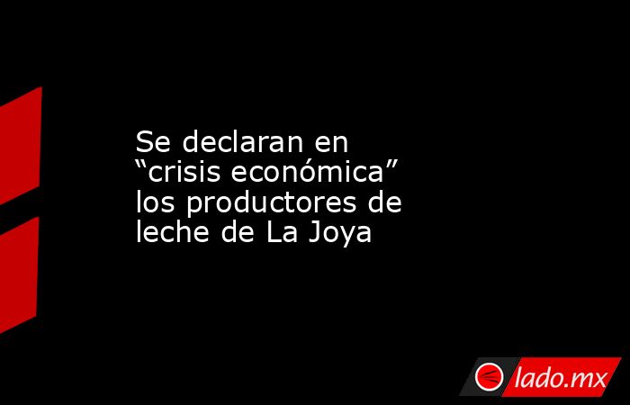 Se declaran en “crisis económica” los productores de leche de La Joya. Noticias en tiempo real