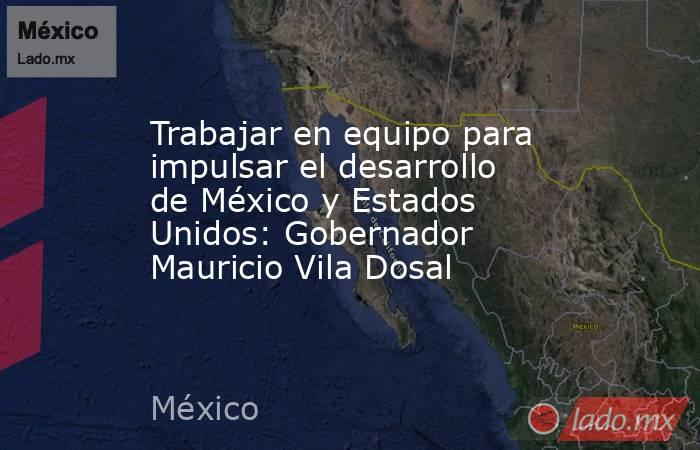 Trabajar en equipo para impulsar el desarrollo de México y Estados Unidos: Gobernador Mauricio Vila Dosal. Noticias en tiempo real