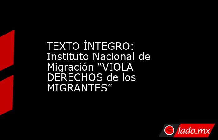 TEXTO ÍNTEGRO: Instituto Nacional de Migración “VIOLA DERECHOS de los MIGRANTES”. Noticias en tiempo real