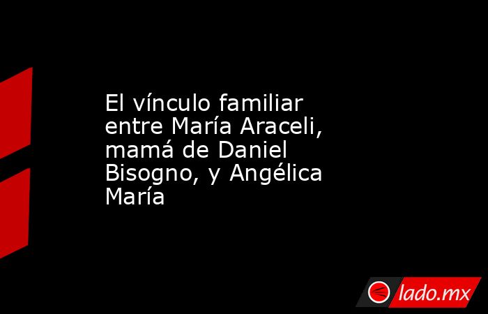 El vínculo familiar entre María Araceli, mamá de Daniel Bisogno, y Angélica María  . Noticias en tiempo real