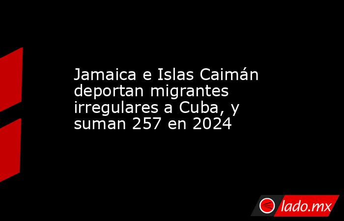 Jamaica e Islas Caimán deportan migrantes irregulares a Cuba, y suman 257 en 2024. Noticias en tiempo real