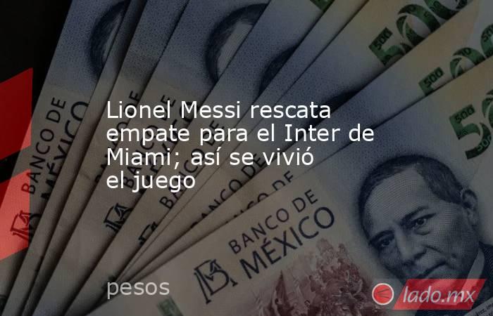 Lionel Messi rescata empate para el Inter de Miami; así se vivió el juego. Noticias en tiempo real