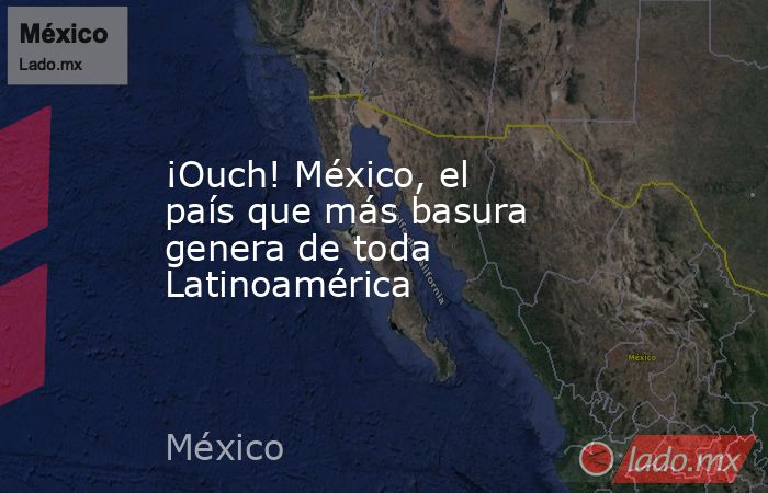 ¡Ouch! México, el país que más basura genera de toda Latinoamérica. Noticias en tiempo real