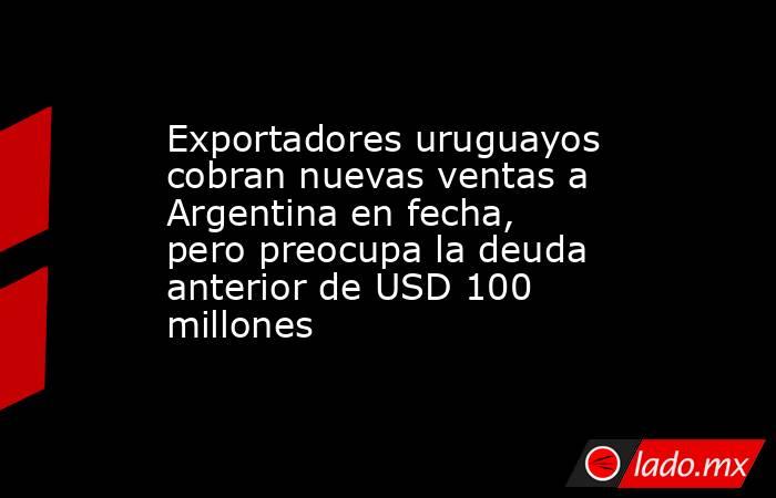 Exportadores uruguayos cobran nuevas ventas a Argentina en fecha, pero preocupa la deuda anterior de USD 100 millones. Noticias en tiempo real