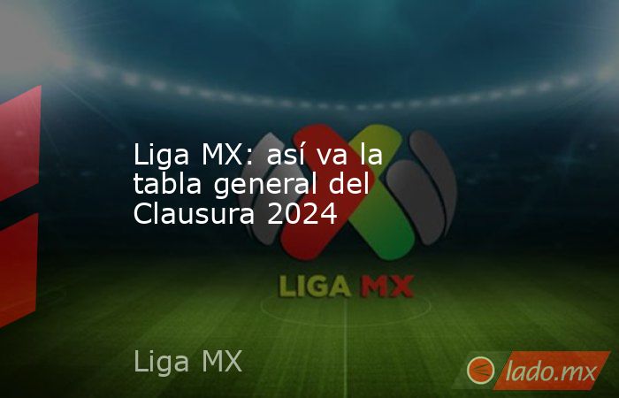 Liga MX: así va la tabla general del Clausura 2024 - Lado.mx