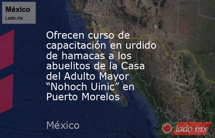 Ofrecen curso de capacitación en urdido de hamacas a los abuelitos de la Casa del Adulto Mayor “Nohoch Uinic” en Puerto Morelos. Noticias en tiempo real