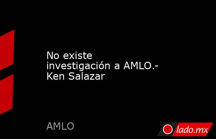 No existe investigación a AMLO.- Ken Salazar. Noticias en tiempo real