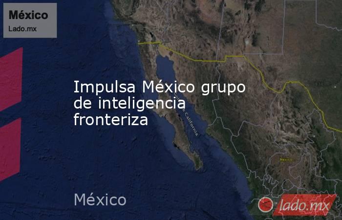 Impulsa México grupo de inteligencia fronteriza. Noticias en tiempo real