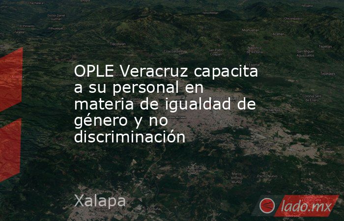 OPLE Veracruz capacita a su personal en materia de igualdad de género y ...