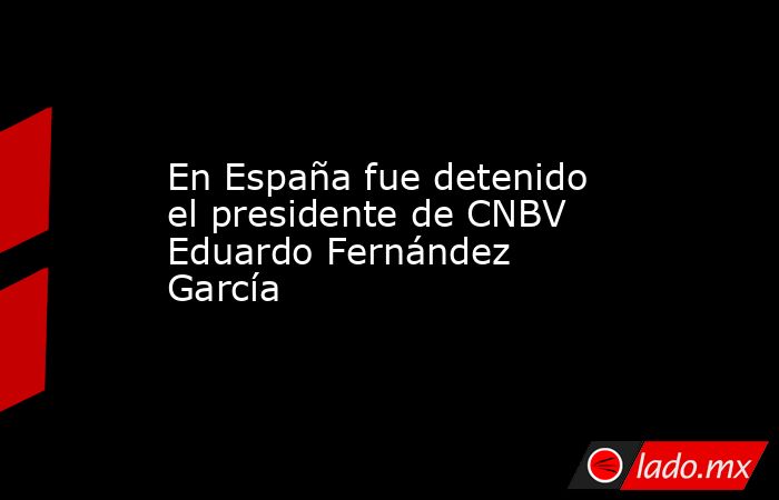 En España fue detenido el presidente de CNBV Eduardo Fernández García. Noticias en tiempo real