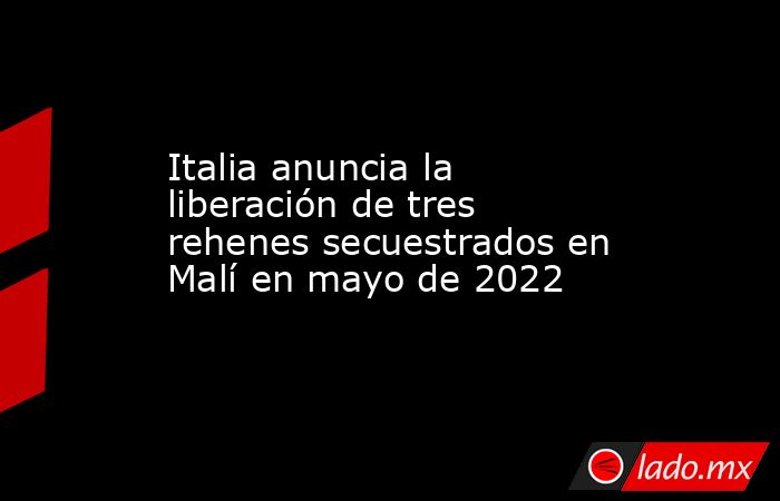 Italia anuncia la liberación de tres rehenes secuestrados en Malí en mayo de 2022. Noticias en tiempo real