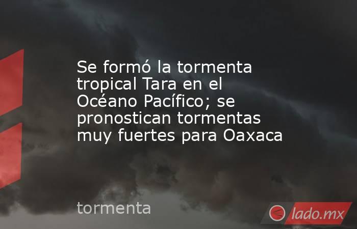 Se formó la tormenta tropical Tara en el Océano Pacífico; se pronostican tormentas muy fuertes para Oaxaca. Noticias en tiempo real