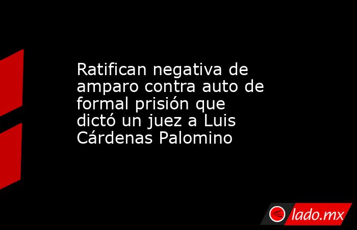 Ratifican negativa de amparo contra auto de formal prisión que dictó un juez a Luis Cárdenas Palomino. Noticias en tiempo real