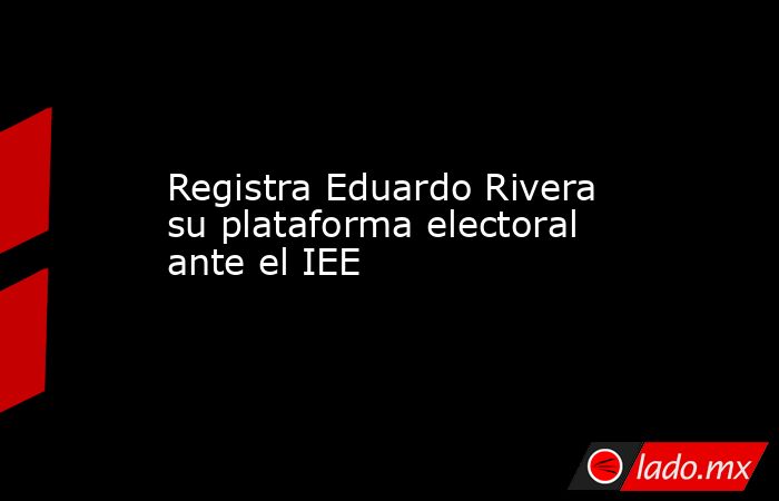 Registra Eduardo Rivera su plataforma electoral ante el IEE. Noticias en tiempo real