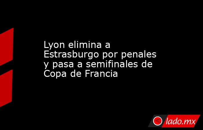 Lyon elimina a Estrasburgo por penales y pasa a semifinales de Copa de Francia. Noticias en tiempo real