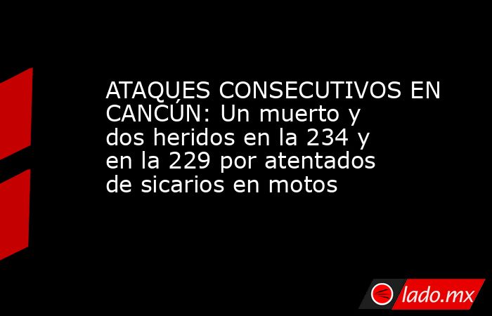 ATAQUES CONSECUTIVOS EN CANCÚN: Un muerto y dos heridos en la 234 y en la 229 por atentados de sicarios en motos. Noticias en tiempo real