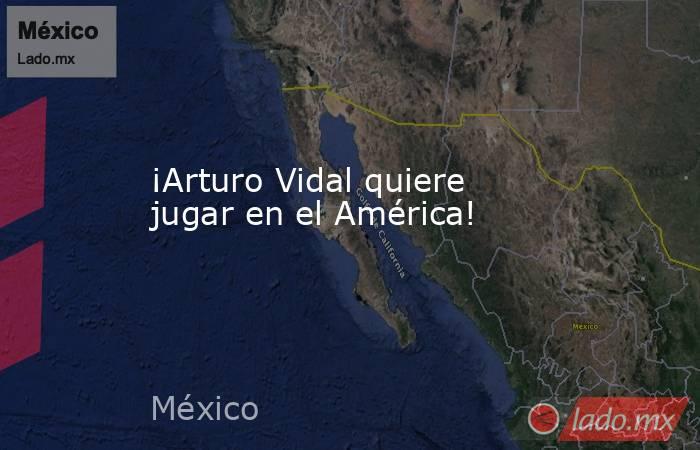 ¡Arturo Vidal quiere jugar en el América!. Noticias en tiempo real