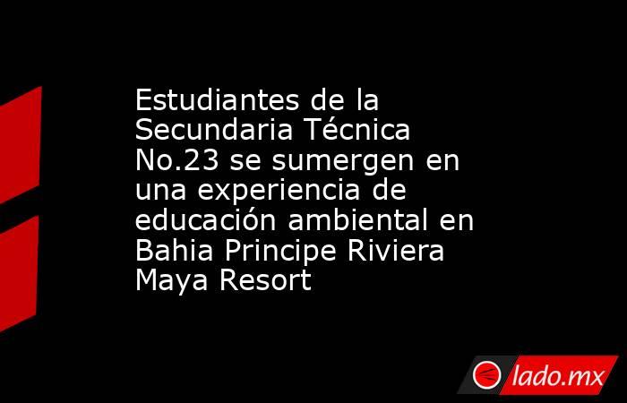 Estudiantes de la Secundaria Técnica No.23 se sumergen en una experiencia de educación ambiental en Bahia Principe Riviera Maya Resort. Noticias en tiempo real