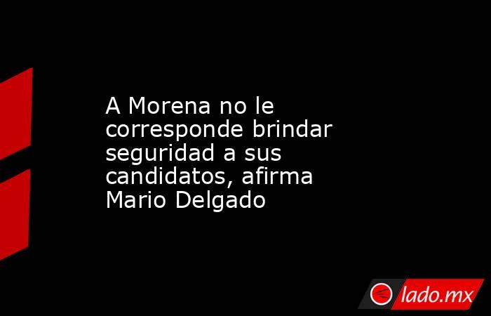 A Morena no le corresponde brindar seguridad a sus candidatos, afirma Mario Delgado. Noticias en tiempo real