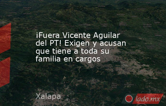 ¡Fuera Vicente Aguilar del PT! Exigen y acusan que tiene a toda su familia en cargos. Noticias en tiempo real