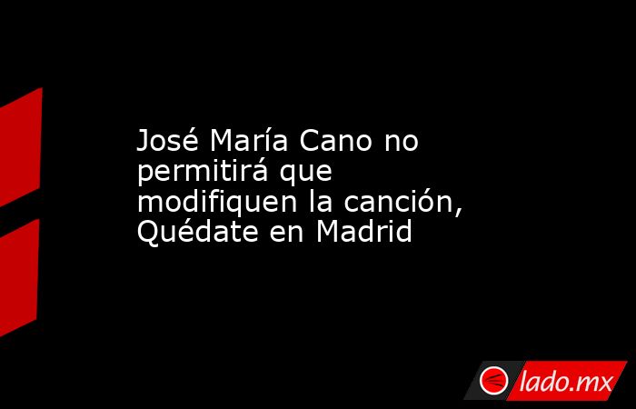 José María Cano no permitirá que modifiquen la canción, Quédate en Madrid. Noticias en tiempo real