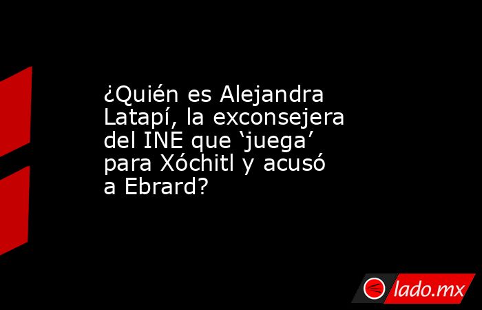 ¿Quién es Alejandra Latapí, la exconsejera del INE que ‘juega’ para Xóchitl y acusó a Ebrard?. Noticias en tiempo real