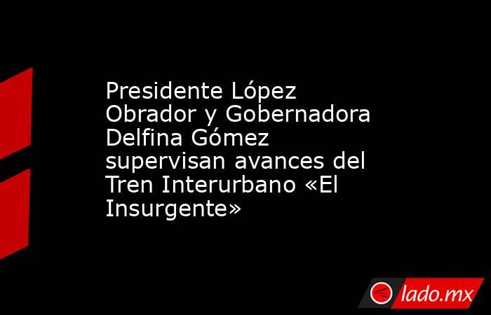 Presidente López Obrador y Gobernadora Delfina Gómez supervisan avances del Tren Interurbano «El Insurgente». Noticias en tiempo real