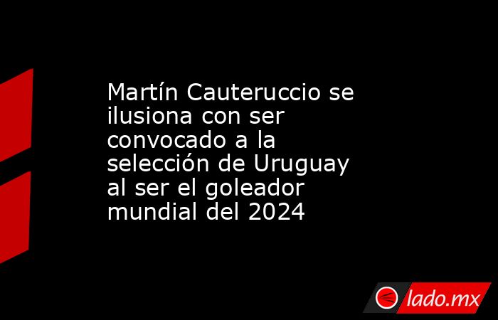 Martín Cauteruccio se ilusiona con ser convocado a la selección de Uruguay al ser el goleador mundial del 2024. Noticias en tiempo real