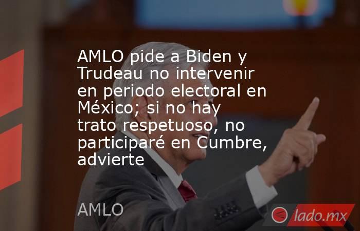 AMLO pide a Biden y Trudeau no intervenir en periodo electoral en México; si no hay trato respetuoso, no participaré en Cumbre, advierte. Noticias en tiempo real